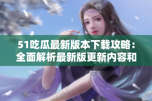 51吃瓜最新版本下载攻略：全面解析最新版更新内容和下载步骤