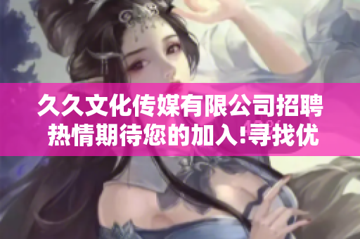 久久文化传媒有限公司招聘 热情期待您的加入!寻找优秀人才，共创美好未来