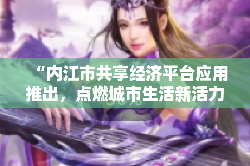 “内江市共享经济平台应用推出，点燃城市生活新活力”