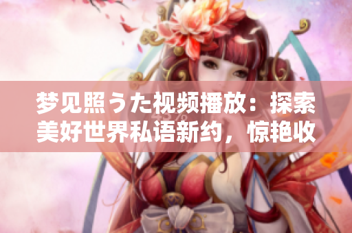 梦见照うた视频播放：探索美好世界私语新约，惊艳收录独家音乐视角