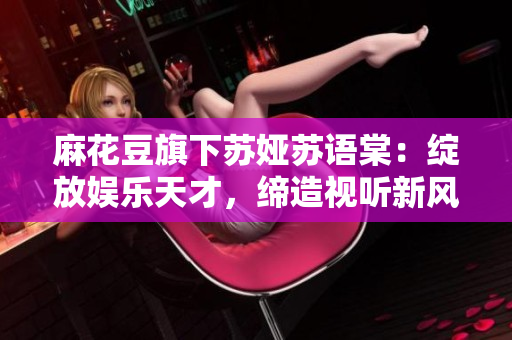 麻花豆旗下苏娅苏语棠：绽放娱乐天才，缔造视听新风向