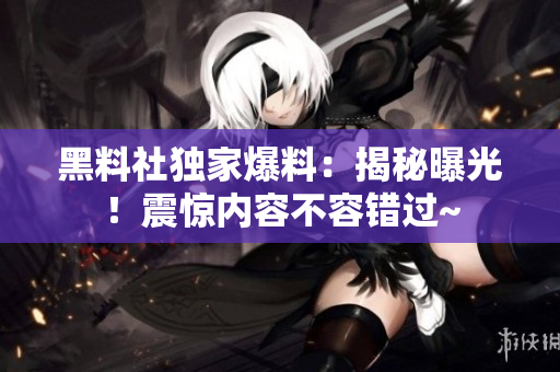 黑料社独家爆料：揭秘曝光！震惊内容不容错过~