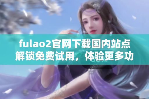 fulao2官网下载国内站点解锁免费试用，体验更多功能