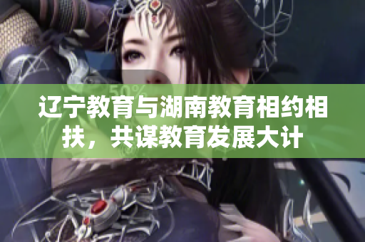 辽宁教育与湖南教育相约相扶，共谋教育发展大计