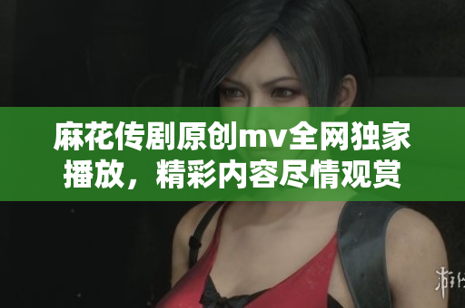 麻花传剧原创mv全网独家播放，精彩内容尽情观赏