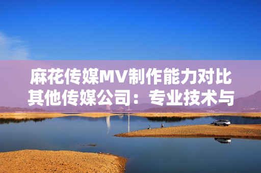 麻花传媒MV制作能力对比其他传媒公司：专业技术与创意水平的对比分析