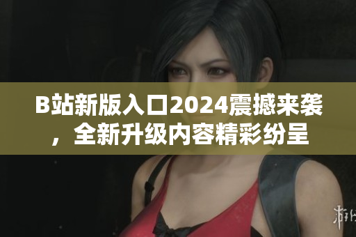 B站新版入口2024震撼来袭，全新升级内容精彩纷呈