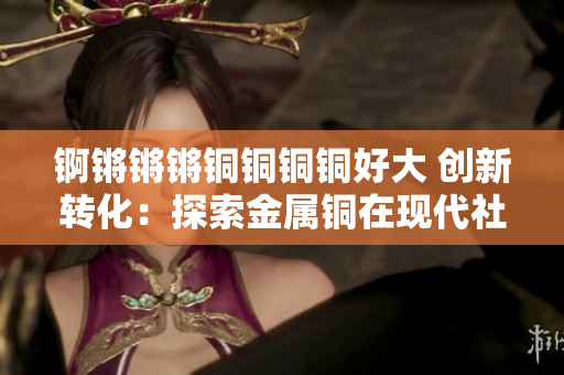 锕锵锵锵铜铜铜铜好大 创新转化：探索金属铜在现代社会中的广泛运用及价值发揮