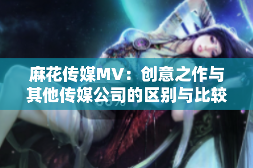 麻花传媒MV：创意之作与其他传媒公司的区别与比较