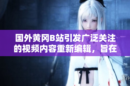 国外黄冈B站引发广泛关注的视频内容重新编辑，旨在构建社交媒体上的新趋势