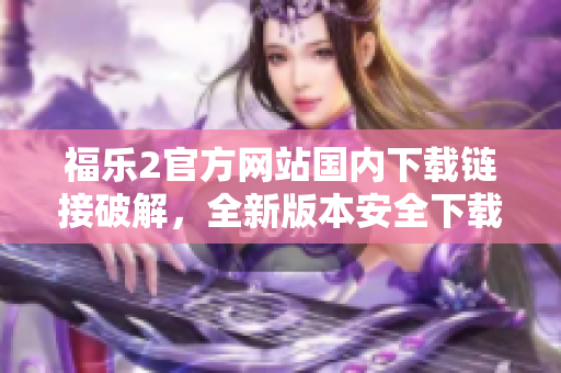 福乐2官方网站国内下载链接破解，全新版本安全下载指南