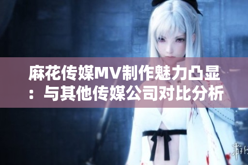 麻花传媒MV制作魅力凸显：与其他传媒公司对比分析