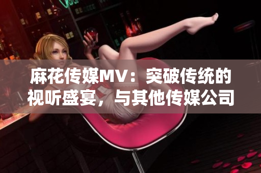 麻花传媒MV：突破传统的视听盛宴，与其他传媒公司相比的独特之处