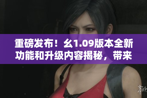 重磅发布！幺1.09版本全新功能和升级内容揭秘，带来更优畅的用户体验和功能体系