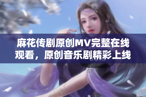 麻花传剧原创MV完整在线观看，原创音乐剧精彩上线！