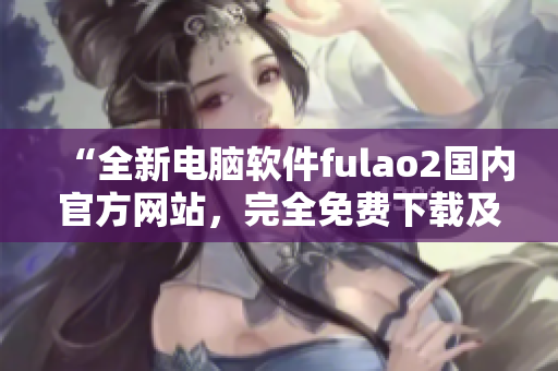 “全新电脑软件fulao2国内官方网站，完全免费下载及破解教程”