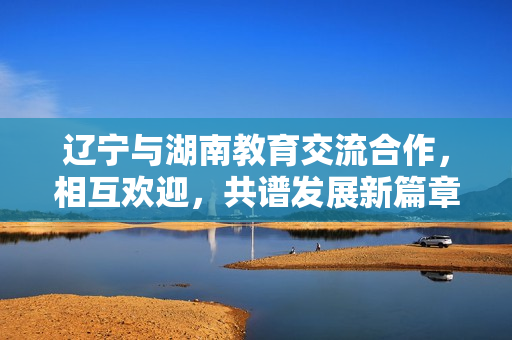辽宁与湖南教育交流合作，相互欢迎，共谱发展新篇章