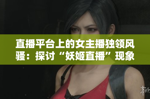 直播平台上的女主播独领风骚：探讨“妖姬直播”现象