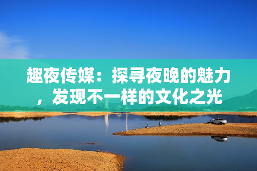 趣夜传媒：探寻夜晚的魅力，发现不一样的文化之光