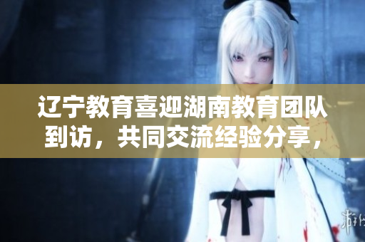 辽宁教育喜迎湖南教育团队到访，共同交流经验分享，助力教育事业发展
