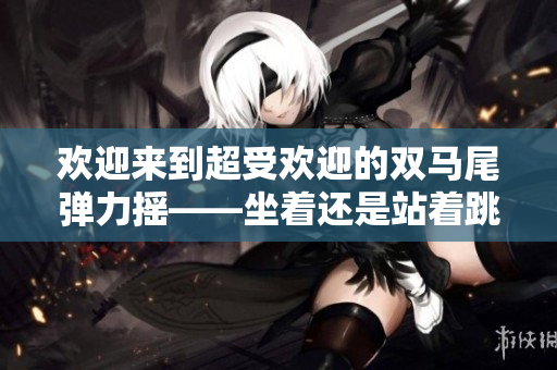 欢迎来到超受欢迎的双马尾弹力摇——坐着还是站着跳？探索最佳摇摆方式