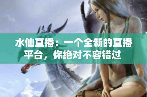 水仙直播：一个全新的直播平台，你绝对不容错过 