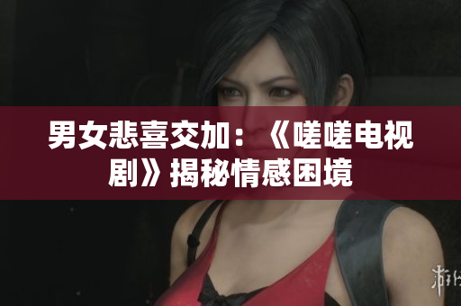 男女悲喜交加：《嗟嗟电视剧》揭秘情感困境