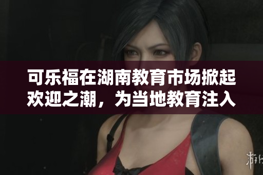 可乐福在湖南教育市场掀起欢迎之潮，为当地教育注入新动力