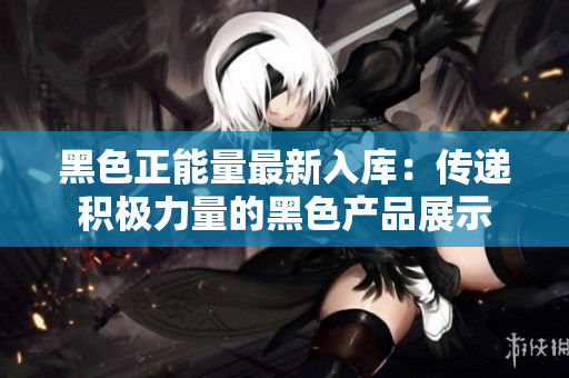 黑色正能量最新入库：传递积极力量的黑色产品展示