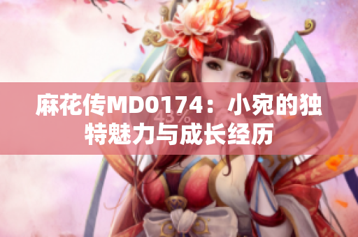 麻花传MD0174：小宛的独特魅力与成长经历