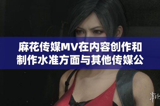 麻花传媒MV在内容创作和制作水准方面与其他传媒公司的对比分析