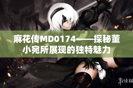 麻花传MD0174——探秘董小宛所展现的独特魅力