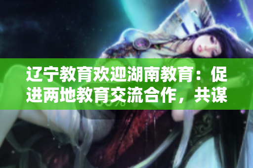 辽宁教育欢迎湖南教育：促进两地教育交流合作，共谋教育发展共赢之路