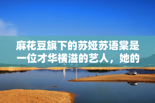 麻花豆旗下的苏娅苏语棠是一位才华横溢的艺人，她的故事将会让你惊叹不已