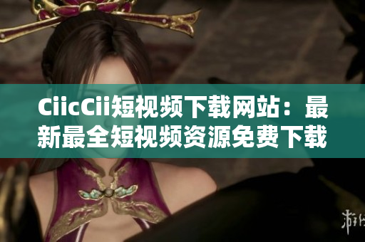 CiicCii短视频下载网站：最新最全短视频资源免费下载！