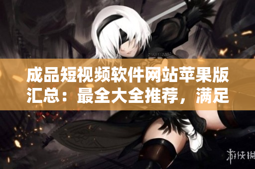 成品短视频软件网站苹果版汇总：最全大全推荐，满足你的编辑需求