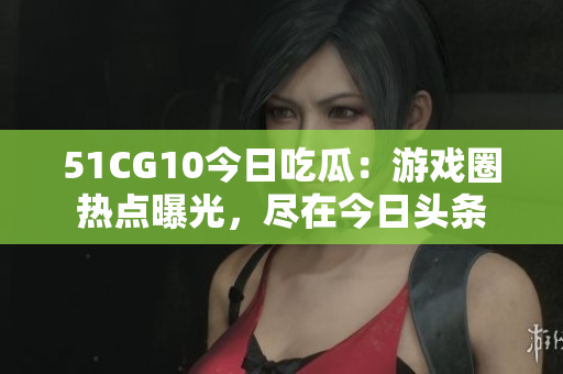 51CG10今日吃瓜：游戏圈热点曝光，尽在今日头条