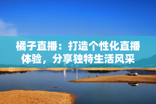 橘子直播：打造个性化直播体验，分享独特生活风采