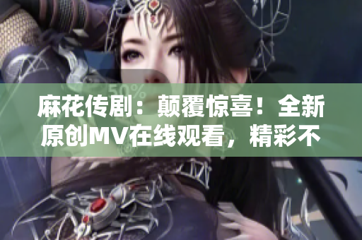麻花传剧：颠覆惊喜！全新原创MV在线观看，精彩不容错过
