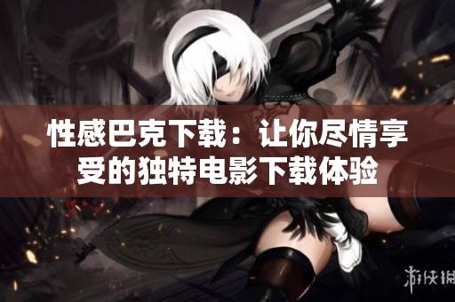 性感巴克下载：让你尽情享受的独特电影下载体验