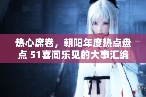 热心席卷，朝阳年度热点盘点 51喜闻乐见的大事汇编