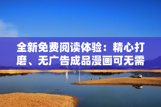 全新免费阅读体验：精心打磨、无广告成品漫画可无需登录即刻阅读