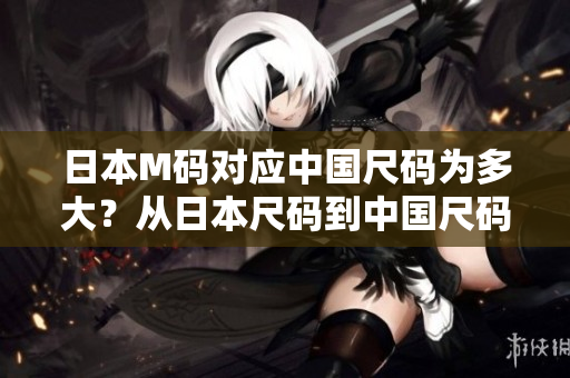 日本M码对应中国尺码为多大？从日本尺码到中国尺码的尺码转换技巧分享