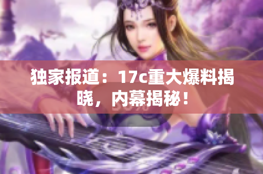 独家报道：17c重大爆料揭晓，内幕揭秘！