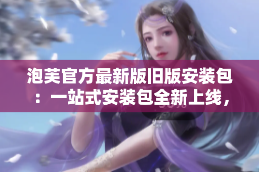 泡芙官方最新版旧版安装包：一站式安装包全新上线，下载安装更便捷