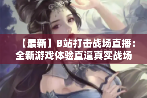 【最新】B站打击战场直播：全新游戏体验直逼真实战场