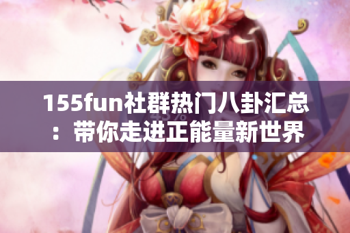 155fun社群热门八卦汇总：带你走进正能量新世界