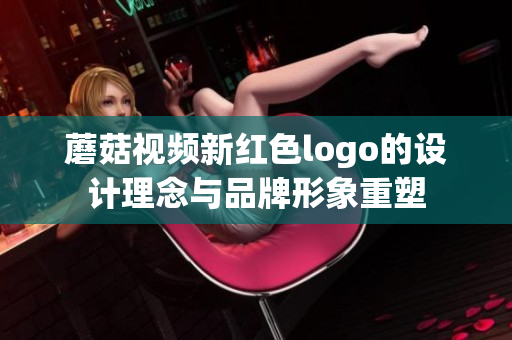 蘑菇视频新红色logo的设计理念与品牌形象重塑