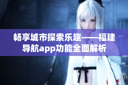 畅享城市探索乐趣——福建导航app功能全面解析