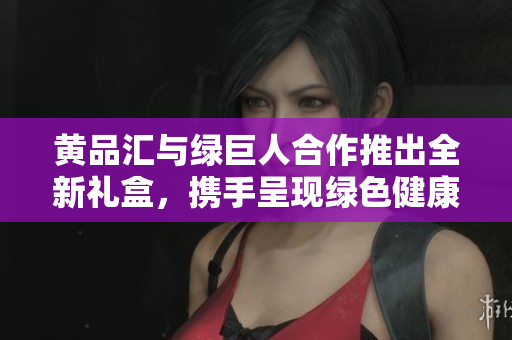 黄品汇与绿巨人合作推出全新礼盒，携手呈现绿色健康生活新篇章